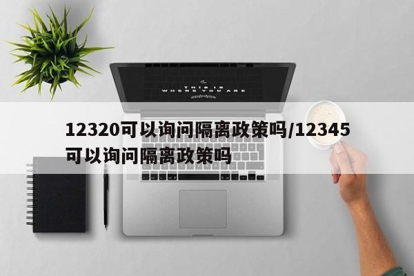 12320可以询问隔离政策吗/12345可以询问隔离政策吗