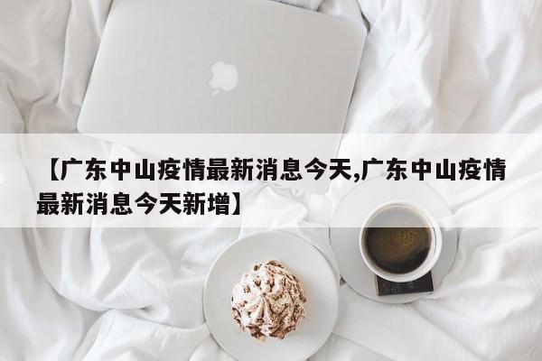【广东中山疫情最新消息今天,广东中山疫情最新消息今天新增】