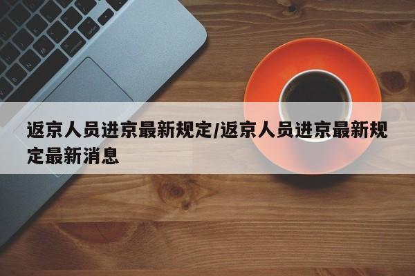 返京人员进京最新规定/返京人员进京最新规定最新消息