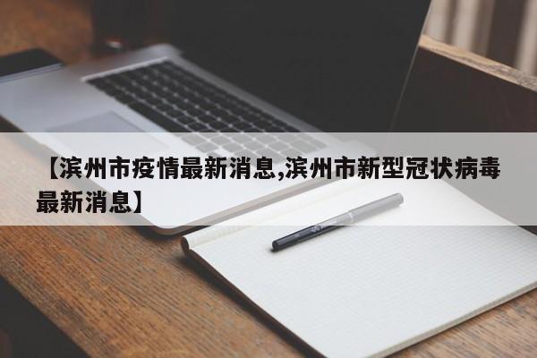 【滨州市疫情最新消息,滨州市新型冠状病毒最新消息】