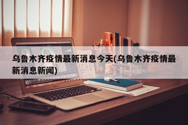 乌鲁木齐疫情最新消息今天(乌鲁木齐疫情最新消息新闻)